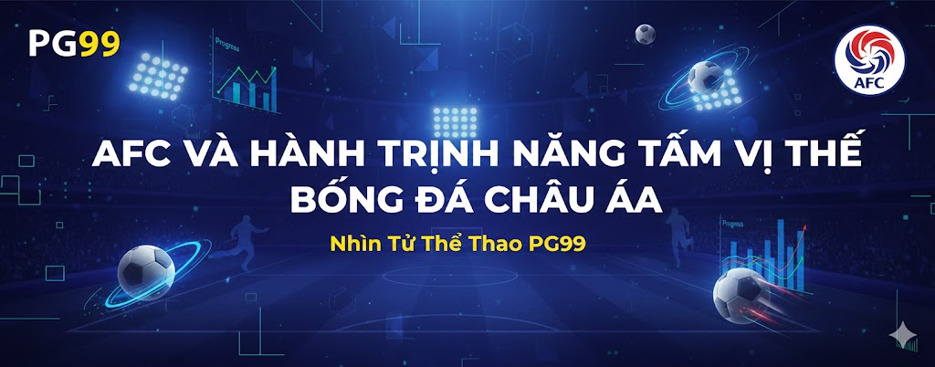 AFC và Hành Trình Nâng Tầm Vị Thế Bóng Đá Châu Á - Nhìn Từ Thể Thao PG99